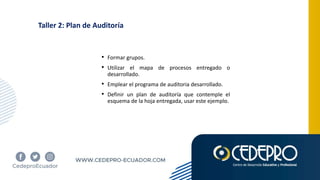 Taller 2: Plan de Auditoría
• Formar grupos.
• Utilizar el mapa de procesos entregado o
desarrollado.
• Emplear el programa de auditoria desarrollado.
• Definir un plan de auditoría que contemple el
esquema de la hoja entregada, usar este ejemplo.
 