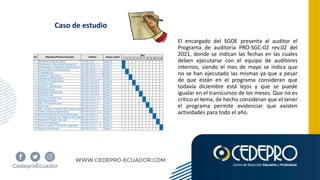 Caso de estudio
El encargado del SGOE presenta al auditor el
Programa de auditoría PRO-SGC-02 rev.02 del
2021, donde se indican las fechas en las cuales
deben ejecutarse con el equipo de auditores
internos, siendo el mes de mayo se indica que
no se han ejecutado las mismas ya que a pesar
de que están en el programa consideran que
todavía diciembre está lejos y que se puede
igualar en el transcursos de los meses. Que no es
crítico el tema, de hecho consideran que el tener
el programa permite evidenciar que existen
actividades para todo el año.
 