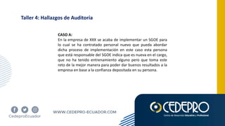 Taller 4: Hallazgos de Auditoría
CASO A:
En la empresa de XXX se acaba de implementar un SGOE para
lo cual se ha contratado personal nuevo que pueda abordar
dicha proceso de implementación en este caso esta persona
que está responsable del SGOE indica que es nueva en el cargo,
que no ha tenido entrenamiento alguno pero que toma este
reto de la mejor manera para poder dar buenos resultados a la
empresa en base a la confianza depositada en su persona.
 