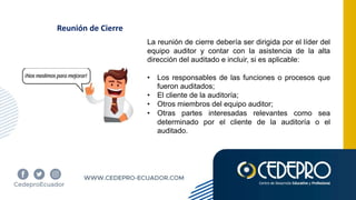 Reunión de Cierre
La reunión de cierre debería ser dirigida por el líder del
equipo auditor y contar con la asistencia de la alta
dirección del auditado e incluir, si es aplicable:
• Los responsables de las funciones o procesos que
fueron auditados;
• El cliente de la auditoría;
• Otros miembros del equipo auditor;
• Otras partes interesadas relevantes como sea
determinado por el cliente de la auditoría o el
auditado.
 