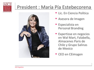 AICI Argentina
President : María Pía Estebecorena
 Lic. En Ciencia Política
 Asesora de Imagen
 Especialista en
Personal Branding
 Expertisse en negocios
en Wal Mart, Falabella,
Almacenes Paris de
Chile y Grupo Salinas
de Mexico
 CEO en CEimagen
 