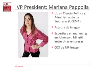 AICI Argentina
VP President: Mariana Pappolla
 Lic en Ciencia Política y
Administración de
Empresas (UCEMA)
 Asesora de Imagen
 Expertisse en marketing
en Johonson, Minetti
entre otras empresas
 CEO de MP Imagen
 