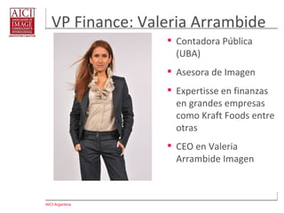 AICI Argentina
VP Finance: Valeria Arrambide
 Contadora Pública
(UBA)
 Asesora de Imagen
 Expertisse en finanzas
en grandes empresas
como Kraft Foods entre
otras
 CEO en Valeria
Arrambide Imagen
 