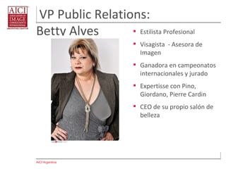 AICI Argentina
VP Public Relations:
Betty Alves  Estilista Profesional
 Visagista - Asesora de
Imagen
 Ganadora en campeonatos
internacionales y jurado
 Expertisse con Pino,
Giordano, Pierre Cardin
 CEO de su propio salón de
belleza
 