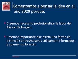 AICI Argentina
Comenzamos a pensar la idea en el
año 2009 porque:
 Creemos necesario profesionalizar la labor del
Asesor de Imagen
 Creemos importante que exista una forma de
distinción entre Asesores sólidamente formados
y quienes no lo están
 