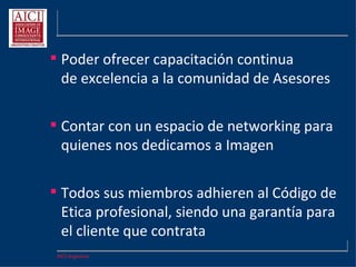 AICI Argentina
 Poder ofrecer capacitación continua
de excelencia a la comunidad de Asesores
 Contar con un espacio de networking para
quienes nos dedicamos a Imagen
 Todos sus miembros adhieren al Código de
Etica profesional, siendo una garantía para
el cliente que contrata
 