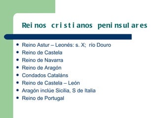 Reinos cristianos peninsulares Reino Astur – Leonés: s. X;  río Douro Reino de Castela Reino de Navarra Reino de Aragón Condados Cataláns Reino de Castela – León Aragón inclúe Sicilia, S de Italia Reino de Portugal 