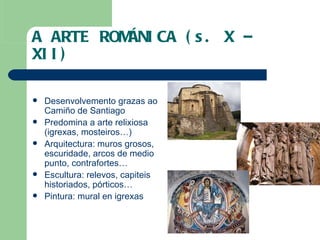 A ARTE ROMÁNICA (s. X – XII) Desenvolvemento grazas ao Camiño de Santiago Predomina a arte relixiosa (igrexas, mosteiros…) Arquitectura: muros grosos, escuridade, arcos de medio punto, contrafortes… Escultura: relevos, capiteis historiados, pórticos… Pintura: mural en igrexas 