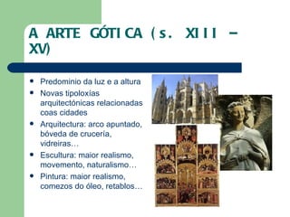 A ARTE GÓTICA (s. XIII – XV) Predominio da luz e a altura Novas tipoloxías arquitectónicas relacionadas coas cidades Arquitectura: arco apuntado, bóveda de crucería, vidreiras… Escultura: maior realismo, movemento, naturalismo… Pintura: maior realismo, comezos do óleo, retablos… 