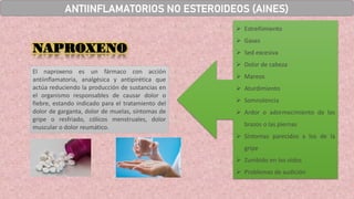 ➢ Estreñimiento
➢ Gases
➢ Sed excesiva
➢ Dolor de cabeza
➢ Mareos
➢ Aturdimiento
➢ Somnolencia
➢ Ardor o adormecimiento de los
brazos o las piernas
➢ Síntomas parecidos a los de la
gripe
➢ Zumbido en los oídos
➢ Problemas de audición
El naproxeno es un fármaco con acción
antiinflamatoria, analgésica y antipirética que
actúa reduciendo la producción de sustancias en
el organismo responsables de causar dolor o
fiebre, estando indicado para el tratamiento del
dolor de garganta, dolor de muelas, síntomas de
gripe o resfriado, cólicos menstruales, dolor
muscular o dolor reumático.
NAPROXENO
ANTIINFLAMATORIOS NO ESTEROIDEOS (AINES)
 