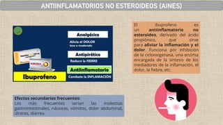 Efectos secundarios frecuentes:
Los más frecuentes serían las molestias
gastrointestinales, náuseas, vómitos, dolor abdominal,
úlceras, diarrea.
El ibuprofeno es
un antiinflamatorio no
esteroideo, derivado del ácido
propiónico, que sirve
para aliviar la inflamación y el
dolor. Funciona por inhibición
de la ciclooxigenasa, una enzima
encargada de la síntesis de los
mediadores de la inflamación, el
dolor, la fiebre, etc.
ANTIINFLAMATORIOS NO ESTEROIDEOS (AINES)
 