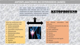 Los efectos secundario más
comunes:
❑ Dispepsia (sensación de ardor en
el estómago)
❑ Dolor abdominal
❑ Estreñimiento
❑ Diarrea
❑ Flatulencia
❑ Náuseas
❑ Insuficiencia renal aguda
❑ Mareos
❑ Cambios visuales
Así como todos los antiinflamatorios, el
ketoprofeno está indicado para una serie de
condiciones de origen inflamatorio, tales como
artritis, traumatismos, inflamaciones dentarias,
postoperatorio y cuadros de dolor en general.
Entre las condiciones más
adecuadas podemos citar:
➢ Artritis reumatoide.
➢ Artritis psoriásica.
➢ Espondilitis anquilosante.
➢ Osteoartrosis.
➢ Dismenorrea (cólico
menstrual).
➢ Episodios agudos de gota.
➢ Amigdalitis.
➢ Migraña.
➢ Cálculo renal.
KETOPROFENO
ANTIINFLAMATORIOS NO ESTEROIDEOS (AINES)
 