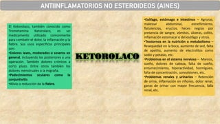 ANTIINFLAMATORIOS NO ESTEROIDEOS (AINES)
KETOROLACO
El Ketorolaco, también conocido como
Trometamina Ketorolaco, es un
medicamento utilizado comúnmente
para combatir el dolor, la inflamación y la
fiebre. Sus usos específicos principales
son:
•Dolores leves, moderados o severos en
general, incluyendo los posteriores a una
operación. También dolores crónicos a
corto plazo. Entre otros también los
dolores menstruales o la migraña.
•Padecimientos oculares como la
conjuntivitis
•Alivio o reducción de la fiebre.
•Esófago, estómago e intestinos – Agruras,
malestar abdominal, estreñimiento,
flatulencias, eructos, heces negras por
presencia de sangre, vómitos, úlceras, colitis,
inflamación estomacal o del esófago y otros.
•Trastornos en la nutrición o metabolismo –
Resequedad en la boca, aumento de sed, falta
de apetito, aumento de electrolitos como
sodio y potasio, etc.
•Problemas en el sistema nervioso – Mareos,
sueño, dolores de cabeza, falta de sueño,
entumecimiento, hiperactividad, hormigueo,
falta de concentración, convulsiones, etc.
•Problemas renales y urinarios – Retención
de orina, inflamación en riñones, dolor renal,
ganas de orinar con mayor frecuencia, falla
renal, etc.
 