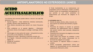 ACIDO
ACELTILSALICILICO
ANTIINFLAMATORIOS NO ESTEROIDEOS (AINES)
El Ácido Acetilsalicílico es un medicamento con
propiedades contra la inflamación, el dolor y la fiebre.
También cuenta con propiedades anticoagulantes, lo
que permite su uso como preventivo en
padecimientos por formación de coágulos en la
sangre.
Los síntomas más comunes pueden afectar a más de 1 de cada 100
personas y son:
✓ Aparato digestivo – Dolor abdominal, molestias estomacales,
pesadez, náuseas, ardor, flatulencias, etc.
✓ Otros efectos secundarios que ocurren con menor frecuencia
son:
✓ Otros problemas en el aparato digestivo – Inflamación
estomacal, úlceras, hemorragias en esófago o estómago, vómito,
etc.
✓ Hemorragias en otras partes del cuerpo – Incluyendo las encías,
por la orina, en los intestinos, el cerebro, etc.
✓ Problemas en la piel – Moretones, erupciones, picazón, etc.
✓ En el hígado – Coloración amarillenta en ojos o piel, daño en el
hígado, etc..
✓ Pérdida de la audición.
✓ Dolor de cabeza.
Sus principales usos son.
▪ Dolores de cabeza, dientes, oídos, músculos, etc.
▪ Para suprimir los síntomas del resfriado y la gripe.
▪ Fiebre.
▪ Preventivo de ataques al corazón en personas
propensas, por padecimientos como la diabetes,
alta presión arterial, edad avanzada, tabaquismo,
obesidad, etc.
▪ Preventivo de la formación de coágulos en las venas
después de una cirugía.
▪ Como medio para prevenir las embolias y otros
padecimientos del cerebro relacionados con la
formación de coágulos en la sangre.
▪ Para prevenir un segundo ataque al corazón o
cerebro.
▪ Artritis reumatoide, padecimiento crónico que
degenera el funcionamiento de las articulaciones
ocasionando inflamación y dolor.
 