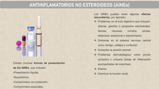 ANTIINFLAMATORIOS NO ESTEROIDEOS (AINEs)
Existen muchas formas de presentación
de los AINEs, que incluyen:
•Presentación líquida.
•Supositorios.
•Comprimidos con protección.
•Comprimidos especiales.
Los AINEs pueden tener algunos efectos
secundarios, por ejemplo:
❖ Problemas en el tubo digestivo que incluyen:
úlceras, gastritis o sangrados estomacales,
diarrea, náuseas, vómitos, pirosis,
distensión abdominal o estreñimiento.
❖ Síntomas en el sistema nervioso central
como vértigo, cefalea o confusión.
❖ Aumentar la presión arterial.
❖ Problemas dermatológicos como prurito
(picazón) o urticaria (áreas de inflamación
acompañadas de manchas).
❖ Edema.
❖ Disminuir la función renal.
 
