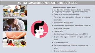 ANTIINFLAMATORIOS NO ESTEROIDEOS (AINES)
Contraindicaciones de los AINEs
El uso de estos fármacos debe evitarse en personas
que tengan alguna(s) de las siguientes condiciones:
➢ Fallos en la función renal o hepática.
➢ Personas con sangrados, úlceras o malestar
estomacal.
➢ Bajos niveles de plaquetas.
➢ Enfermedades inflamatorias intestinales, como la
enfermedad de Crohn.
➢ Hipertensión.
➢ Condiciones en el tracto pulmonar, como EPOC.
➢ Si presenta alguna condición alérgica, como el
asma.
➢ Si está embarazada.
➢ Personas mayores de 65 años o menores de 12
años.
➢ Si toma frecuentemente alcohol.
 