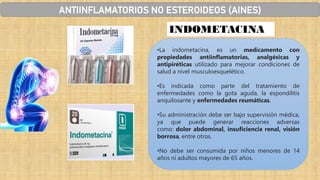 INDOMETACINA
•La indometacina, es un medicamento con
propiedades antiinflamatorias, analgésicas y
antipiréticas utilizado para mejorar condiciones de
salud a nivel musculoesquelético.
•Es indicada como parte del tratamiento de
enfermedades como la gota aguda, la espondilitis
anquilosante y enfermedades reumáticas.
•Su administración debe ser bajo supervisión médica,
ya que puede generar reacciones adversas
como: dolor abdominal, insuficiencia renal, visión
borrosa, entre otros.
•No debe ser consumida por niños menores de 14
años ni adultos mayores de 65 años.
ANTIINFLAMATORIOS NO ESTEROIDEOS (AINES)
 