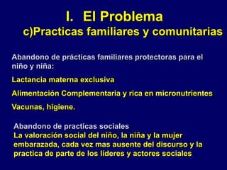 I. El Problema
c)Practicas familiares y comunitarias
Abandono de prácticas familiares protectoras para el
niño y niña:
Lactancia materna exclusiva
Alimentación Complementaria y rica en micronutrientes
Vacunas, higiene.
Abandono de practicas sociales
La valoración social del niño, la niña y la mujer
embarazada, cada vez mas ausente del discurso y la
practica de parte de los líderes y actores sociales
 