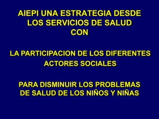 AIEPI UNA ESTRATEGIA DESDE
LOS SERVICIOS DE SALUD
CON
LA PARTICIPACION DE LOS DIFERENTES
ACTORES SOCIALES
PARA DISMINUIR LOS PROBLEMAS
DE SALUD DE LOS NIÑOS Y NIÑAS
 