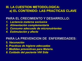 III. LA CUESTION METODOLOGICA:
a) EL CONTENIDO: LAS PRACTICAS CLAVE
PARA EL CRECIMIENTO Y DESARROLLO:
1. Lactancia materna exclusiva
2. Alimentación complementaria
3. Consumo adecuado de micronutrientes
4. Estimulación y afecto
PARA LA PREVENCION DE ENFERMEDADES:
5. Vacunación
6. Practicas de higiene adecuadas
7. Medidas preventivas para Malaria.
8. Cuidado del paciente VHI Sida
 