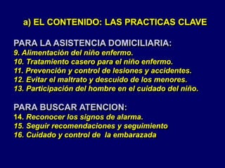 a) EL CONTENIDO: LAS PRACTICAS CLAVE
PARA LA ASISTENCIA DOMICILIARIA:
9. Alimentación del niño enfermo.
10. Tratamiento casero para el niño enfermo.
11. Prevención y control de lesiones y accidentes.
12. Evitar el maltrato y descuido de los menores.
13. Participación del hombre en el cuidado del niño.
PARA BUSCAR ATENCION:
14. Reconocer los signos de alarma.
15. Seguir recomendaciones y seguimiento
16. Cuidado y control de la embarazada
 