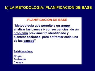 PLANIFICACION DE BASE
“Metodología que permite a un grupo
analizar las causas y consecuencias de un
problema previamente identificado y
plantear acciones para enfrentar cada una
de las causas”
Palabras clave:
Grupo
Problema
Causas
b) LA METODOLOGIA: PLANIFICACION DE BASE
 