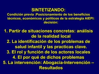 SINTETIZANDO:
Condición previa :Posicionamiento de los beneficios
técnicos, económicos y politicos de la estrategia AIEPI:
decisión:
1. Partir de situaciones concretas: análisis
de la realidad local
2. La identificación de los problemas de
salud infantil y las practicas clave.
3. El rol y función de los actores locales
4. El por qué de dichos problemas
5. La intervención: Abogacia-Intervención –
Resultados
 