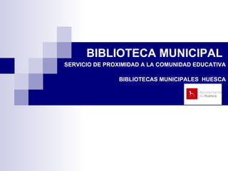 BIBLIOTECA MUNICIPAL    SERVICIO DE PROXIMIDAD A LA COMUNIDAD EDUCATIVA BIBLIOTECAS MUNICIPALES  HUESCA 