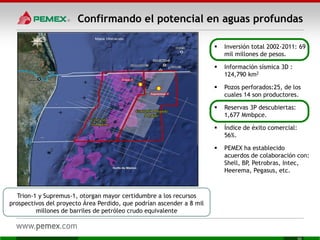 Confirmando el potencial en aguas profundas
 Inversión total 2002-2011: 69
mil millones de pesos.
 Información sísmica 3D :
124,790 km2
 Pozos perforados:25, de los
cuales 14 son productores.
 Reservas 3P descubiertas:
1,677 Mmbpce.
 Índice de éxito comercial:
56%.
 PEMEX ha establecido
acuerdos de colaboración con:
Shell, BP, Petrobras, Intec,
Heerema, Pegasus, etc.
Trion-1 y Supremus-1, otorgan mayor certidumbre a los recursos
prospectivos del proyecto Área Perdido, que podrían ascender a 8 mil
millones de barriles de petróleo crudo equivalente
 