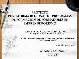 PROYECTO
PLATAFORMA REGIONAL DE PROGRAMAS
DE FORMACIÓN DE FORMADORES EN
EMPRENDEDORISMO
X ENCUENTRO NACIONAL DE INCUBADORAS,
PARQUES Y POLOS TECNOLOGICOS

II ENCUENTRO PROVINCIAL DE PARQUES CIENTIFICOS
Y TECNOLOGICOS

2-4 diciembre 2009

Lic. Silvia Martinelli
CIC-CFI

 