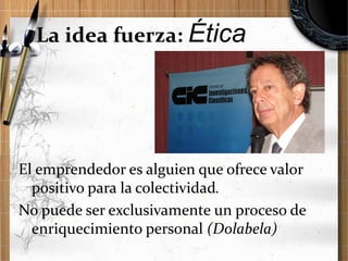 La idea fuerza: Ética

El emprendedor es alguien que ofrece valor
positivo para la colectividad.
No puede ser exclusivamente un proceso de
enriquecimiento personal (Dolabela)

 