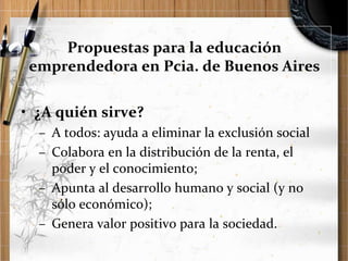 Propuestas para la educación
emprendedora en Pcia. de Buenos Aires

• ¿A quién sirve?
– A todos: ayuda a eliminar la exclusión social
– Colabora en la distribución de la renta, el
poder y el conocimiento;
– Apunta al desarrollo humano y social (y no
sólo económico);
– Genera valor positivo para la sociedad.

 