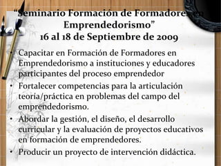 “Seminario Formación de Formadores en
Emprendedorismo”
16 al 18 de Septiembre de 2009
• Capacitar en Formación de Formadores en
Emprendedorismo a instituciones y educadores
participantes del proceso emprendedor
• Fortalecer competencias para la articulación
teoría/práctica en problemas del campo del
emprendedorismo.
• Abordar la gestión, el diseño, el desarrollo
curricular y la evaluación de proyectos educativos
en formación de emprendedores.
• Producir un proyecto de intervención didáctica.

 