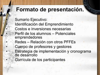 Formato de presentación.
•
•
•
•
•
•
•
•

Sumario Ejecutivo:
Identificación del Emprendimiento
Costos e inversiones necesarias
Perfil de los alumnos – Potenciales
emprendedores
Redes – Relación con otros PFFEs
Cuerpo de profesores y gestores
Estrategia de implementación y cronograma
de desarrollo
Currícula de los participantes

 