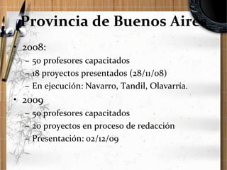 Provincia de Buenos Aires
• 2008:
– 50 profesores capacitados
– 18 proyectos presentados (28/11/08)
– En ejecución: Navarro, Tandil, Olavarría.

• 2009
– 50 profesores capacitados
– 20 proyectos en proceso de redacción
– Presentación: 02/12/09

 