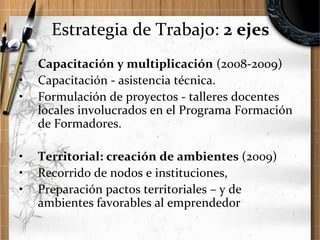 Estrategia de Trabajo: 2 ejes
•
•
•

Capacitación y multiplicación (2008-2009)
Capacitación - asistencia técnica.
Formulación de proyectos - talleres docentes
locales involucrados en el Programa Formación
de Formadores.

•
•
•

Territorial: creación de ambientes (2009)
Recorrido de nodos e instituciones,
Preparación pactos territoriales – y de
ambientes favorables al emprendedor

 