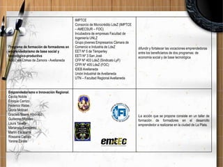 Programa de formación de formadores en
emprendedorismo de base social y
tecnológico-productiva
Nodo: eje Lomas de Zamora - Avellaneda

Emprendedorismo e Innovación Regional.
Cecilia Nobile
Enrique Carrizo
Federico Walas
Gloria Molinari
Graciela Noemi Albornoz
Guillermo Morales
Laura Tavella
Marianela Sampietro
Martín Escalante
Rossana Cacivio
Yanina Zárate

IMPTCE
Consorcio de Microcrédito LdeZ (IMPTCE
– AMECSUR – FOC)
Incubadora de empresas Facultad de
Ingeniería UNLZ
Grupo jóvenes Empresarios Cámara de
Comercio e Industria de LdeZ
EET Nº 5 de Témperley
EETl Nº 3 San José
CFP Nº 403 LdeZ (Sindicato LyF)
CFPl Nº 405 LdeZ (FOC)
IDEB Avellaneda
Unión Industrial de Avellaneda
UTN – Facultad Regional Avellaneda

difundir y fortalecer las vocaciones emprendedoras
entre los beneficiarios de dos programas: de
economía social y de base tecnológica

La acción que se propone consiste en un taller de
formación de formadores en el desarrollo
emprendedor a realizarse en la ciudad de La Plata.

 