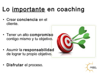 Lo importante en coaching
• Crear conciencia en el
cliente.
• Tener un alto compromiso
contigo mismo y tu objetivo.
• Asumir la responsabilidad
de lograr tu propio objetivo.
• Disfrutar el proceso.
 