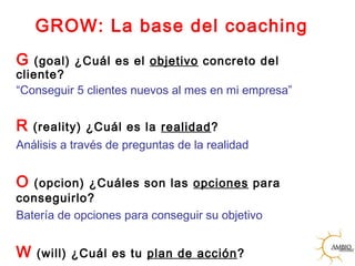 GROW: La base del coaching
G (goal) ¿Cuál es el objetivo concreto del
cliente?
“Conseguir 5 clientes nuevos al mes en mi empresa”
R (reality) ¿Cuál es la realidad?
Análisis a través de preguntas de la realidad
O (opcion) ¿Cuáles son las opciones para
conseguirlo?
Batería de opciones para conseguir su objetivo
W (will) ¿Cuál es tu plan de acción?
 