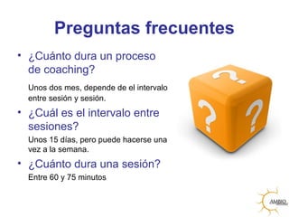 Preguntas frecuentes
• ¿Cuánto dura un proceso
de coaching?
Unos dos mes, depende de el intervalo
entre sesión y sesión.
• ¿Cuál es el intervalo entre
sesiones?
Unos 15 días, pero puede hacerse una
vez a la semana.
• ¿Cuánto dura una sesión?
Entre 60 y 75 minutos
 