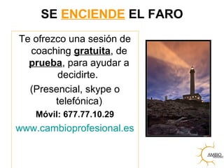 SE ENCIENDE EL FARO
Te ofrezco una sesión de
coaching gratuita, de
prueba, para ayudar a
decidirte.
(Presencial, skype o
telefónica)
Móvil: 677.77.10.29
www.cambioprofesional.es
 