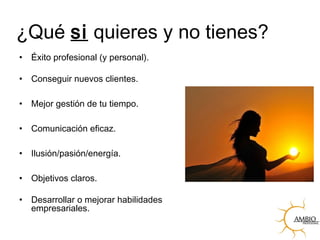 ¿Qué si quieres y no tienes?
• Éxito profesional (y personal).
• Conseguir nuevos clientes.
• Mejor gestión de tu tiempo.
• Comunicación eficaz.
• Ilusión/pasión/energía.
• Objetivos claros.
• Desarrollar o mejorar habilidades
empresariales.
 