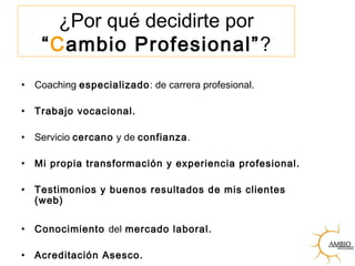¿Por qué decidirte por
“Cambio Profesional”?
• Coaching especializado: de carrera profesional.
• Trabajo vocacional.
• Servicio cercano y de confianza.
• Mi propia transformación y experiencia profesional.
• Testimonios y buenos resultados de mis clientes
(web)
• Conocimiento del mercado laboral.
• Acreditación Asesco.
 