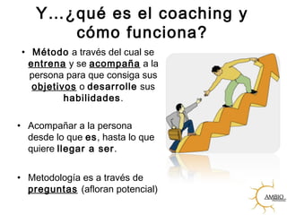 Y…¿qué es el coaching y
cómo funciona?
• Método a través del cual se
entrena y se acompaña a la
persona para que consiga sus
objetivos o desarrolle sus
habilidades.
• Acompañar a la persona
desde lo que es, hasta lo que
quiere llegar a ser.
• Metodología es a través de
preguntas (afloran potencial)
 