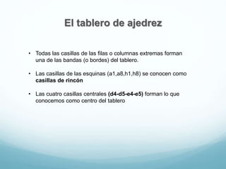 El tablero de ajedrez
• Todas las casillas de las filas o columnas extremas forman
una de las bandas (o bordes) del tablero.
• Las casillas de las esquinas (a1,a8,h1,h8) se conocen como
casillas de rincón
• Las cuatro casillas centrales (d4-d5-e4-e5) forman lo que
conocemos como centro del tablero
 