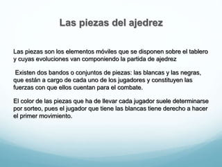 Las piezas del ajedrez
Las piezas son los elementos móviles que se disponen sobre el tablero
y cuyas evoluciones van componiendo la partida de ajedrez
Existen dos bandos o conjuntos de piezas: las blancas y las negras,
que están a cargo de cada uno de los jugadores y constituyen las
fuerzas con que ellos cuentan para el combate.
El color de las piezas que ha de llevar cada jugador suele determinarse
por sorteo, pues el jugador que tiene las blancas tiene derecho a hacer
el primer movimiento.
 