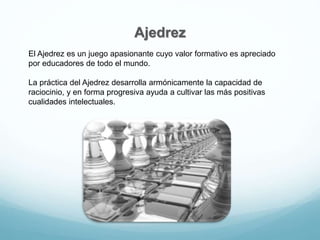 Ajedrez
El Ajedrez es un juego apasionante cuyo valor formativo es apreciado
por educadores de todo el mundo.
La práctica del Ajedrez desarrolla armónicamente la capacidad de
raciocinio, y en forma progresiva ayuda a cultivar las más positivas
cualidades intelectuales.
 