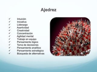Ajedrez
 Intuición
 Iniciativa
 Liderazgo
 Asertividad
 Creatividad
 Concentración
 Agilidad mental
 Trabajo en equipo
 Pensamiento lógico
 Toma de decisiones
 Pensamiento analítico
 Pensamiento estratégico
 Búsqueda de alternativas
 