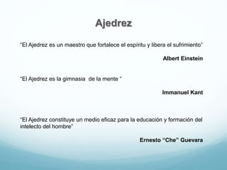 Ajedrez
“El Ajedrez es un maestro que fortalece el espíritu y libera el sufrimiento”
Albert Einstein
“El Ajedrez es la gimnasia de la mente “
Immanuel Kant
“El Ajedrez constituye un medio eficaz para la educación y formación del
intelecto del hombre”
Ernesto “Che” Guevara
 