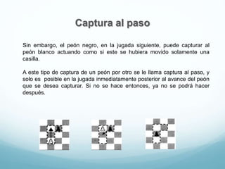 Captura al paso
Sin embargo, el peón negro, en la jugada siguiente, puede capturar al
peón blanco actuando como si este se hubiera movido solamente una
casilla.
A este tipo de captura de un peón por otro se le llama captura al paso, y
solo es posible en la jugada inmediatamente posterior al avance del peón
que se desea capturar. Si no se hace entonces, ya no se podrá hacer
después.
 